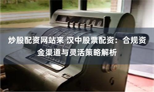 炒股配资网站来 汉中股票配资：合规资金渠道与灵活策略解析